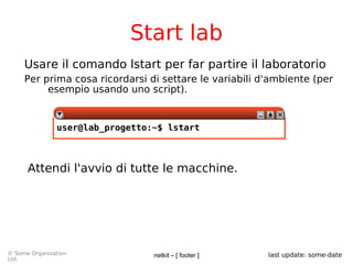 netkit – [ footer ]© Some Organization
Ltd.
last update: some-date
Start lab
Usare il comando lstart per far partire il laboratorio
Per prima cosa ricordarsi di settare le variabili d'ambiente (per
esempio usando uno script).
user@lab_progetto:~$ lstart
Attendi l'avvio di tutte le macchine.
 
