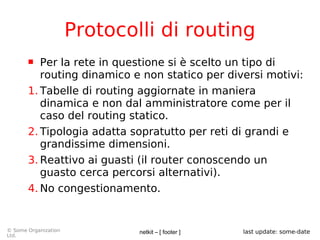 netkit – [ footer ]© Some Organization
Ltd.
last update: some-date
Protocolli di routing
 Per la rete in questione si è scelto un tipo di
routing dinamico e non statico per diversi motivi:
1. Tabelle di routing aggiornate in maniera
dinamica e non dal amministratore come per il
caso del routing statico.
2. Tipologia adatta sopratutto per reti di grandi e
grandissime dimensioni.
3. Reattivo ai guasti (il router conoscendo un
guasto cerca percorsi alternativi).
4. No congestionamento.
 