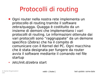 netkit – [ footer ]© Some Organization
Ltd.
last update: some-date
Protocolli di routing
 Ogni router nella nostra rete implementa un
protocollo di routing tramite il software
zebra/quagga. Quagga è costituito da un
insieme di demoni che implementano i vari
protocolli di routing. Le informazioni ottenute dai
vari protocolli sono “raggruppate” da un demone
specifico (Zebra) che ha il compito di
comunicare con il Kernel del PC. Ogni macchina
che è stata designata per fungere da router
avvia il software mediante il comando nel file
startup
● /etc/init.d/zebra start
 