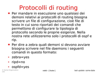 netkit – [ footer ]© Some Organization
Ltd.
last update: some-date
Protocolli di routing
 Per mandare in esecuzione uno qualsiasi dei
demoni relativi ai protocolli di routing bisogna
scrivere un file di configurazione, cioè file di
testo in cui sono riportati dei comandi che
permettono di configurare la tipologia di
protocollo secondo le proprie esigenze. Nella
nostra rete utilizzeremo solo i protocolli di ospf e
rip.
 Per dire a zebra quali demoni si devono avviare
bisogna scrivere nel file daemons i seguenti
comandi in questo formato:
● zebra=yes
● ripd=no
● ospfd=yes
 
