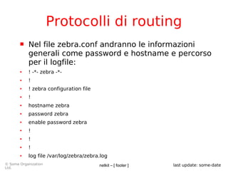 netkit – [ footer ]© Some Organization
Ltd.
last update: some-date
Protocolli di routing
 Nel file zebra.conf andranno le informazioni
generali come password e hostname e percorso
per il logfile:
● ! -*- zebra -*-
● !
● ! zebra configuration file
● !
● hostname zebra
● password zebra
● enable password zebra
● !
● !
● !
● log file /var/log/zebra/zebra.log
 