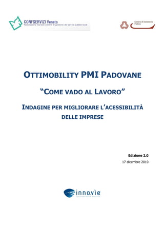 OTTIMOBILITY PMI PADOVANE
     “COME VADO AL LAVORO”
INDAGINE PER MIGLIORARE L’ACESSIBILITÀ
            DELLE IMPRESE




                                  Edizione 2.0
                               17 dicembre 2010
 