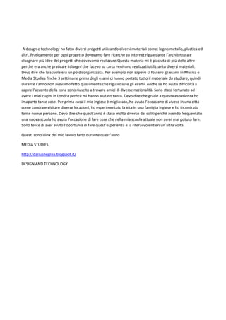 A design e technology ho fatto diversi progetti utilizando diversi materiali come: legno,metallo, plastica ed
altri. Praticamente per ogni progetto dovevamo fare ricerche su internet riguardante l’architettura e
disegnare più idee dei progetti che dovevamo realizzare.Questa materia mi è piaciuta di più delle altre
perchè era anche pratica e i disegni che facevo su carta venivano realizzati utilizzanto diversi materiali.
Devo dire che la scuola era un pò disorganizzata. Per esempio non sapevo ci fossero gli esami in Musica e
Media Studies finchè 3 settimane prima degli esami ci hanno portato tutto il materiale da studiare, quindi
durante l’anno non avevamo fatto quasi niente che riguardasse gli esami. Anche se ho avuto difficoltà a
capire l’accento della zona sono riuscito a trovare amici di diverse nazionalità. Sono stato fortunato ad
avere i miei cugini in Londra perhcè mi hanno aiutato tanto. Devo dire che grazie a questa esperienza ho
imaparto tante cose. Per prima cosa il mio inglese è migliorato, ho avuto l’occasione di vivere in una città
come Londra e visitare diverse locazioni, ho esperimentato la vita in una famiglia inglese e ho incontrato
tante nuove persone. Devo dire che quest’anno è stato molto diverso dai soliti perchè avendo frequentato
una nuova scuola ho avuto l’occasione di fare cose che nella mia scuola attuale non avrei mai potuto fare.
Sono felice di aver avuto l’oportunià di fare quest’esperienza e la riferai volentieri un’altra volta.
Questi sono i link del mio lavoro fatto durante quest’anno
MEDIA STUDIES
http://dariusnegrea.blogspot.it/
DESIGN AND TECHNOLOGY
 