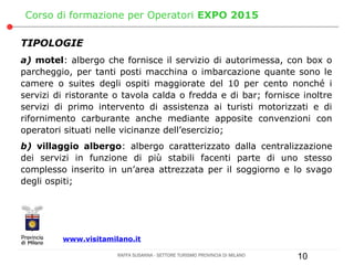 Corso di formazione per Operatori EXPO 2015

TIPOLOGIE
a) motel: albergo che fornisce il servizio di autorimessa, con box o
parcheggio, per tanti posti macchina o imbarcazione quante sono le
camere o suites degli ospiti maggiorate del 10 per cento nonché i
servizi di ristorante o tavola calda o fredda e di bar; fornisce inoltre
servizi di primo intervento di assistenza ai turisti motorizzati e di
rifornimento carburante anche mediante apposite convenzioni con
operatori situati nelle vicinanze dell’esercizio;
b) villaggio albergo: albergo caratterizzato dalla centralizzazione
dei servizi in funzione di più stabili facenti parte di uno stesso
complesso inserito in un’area attrezzata per il soggiorno e lo svago
degli ospiti;




         www.visitamilano.it

                      RAFFA SUSANNA - SETTORE TURISMO PROVINCIA DI MILANO   10
 