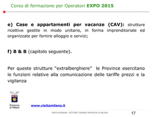 Corso di formazione per Operatori EXPO 2015



e) Case e appartamenti per vacanze (CAV): strutture
ricettive gestite in modo unitario, in forma imprenditoriale ed
organizzate per fornire alloggio e servizi;



f) B & B (capitolo seguente).


Per queste strutture “extralberghiere” le Province esercitano
le funzioni relative alla comunicazione delle tariffe prezzi e la
vigilanza




           www.visitamilano.it

                      RAFFA SUSANNA - SETTORE TURISMO PROVINCIA DI MILANO   17
 