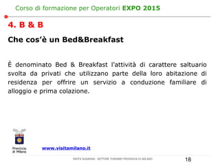 Corso di formazione per Operatori EXPO 2015

4. B & B
Che cos’è un Bed&Breakfast


È denominato Bed & Breakfast l’attività di carattere saltuario
svolta da privati che utilizzano parte della loro abitazione di
residenza per offrire un servizio a conduzione familiare di
alloggio e prima colazione.




          www.visitamilano.it

                      RAFFA SUSANNA - SETTORE TURISMO PROVINCIA DI MILANO   18
 