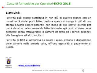 Corso di formazione per Operatori EXPO 2015


L’attività:
l’attività può essere esercitata in non più di quattro stanze con un
massimo di dodici posti letto; qualora questa si svolga in più di una
stanza devono essere garantiti non meno di due servizi igienici per
unità abitativa; alle camere da letto destinate agli ospiti si deve poter
accedere senza attraversare la camera da letto ed i servizi destinati
alla famiglia o ad altro ospite.
l’attività di B&B è intrapresa da coloro i quali, avendo a disposizione
delle camere nelle proprie case, offrono ospitalità a pagamento ai
turisti.




          www.visitamilano.it

                      RAFFA SUSANNA - SETTORE TURISMO PROVINCIA DI MILANO   19
 
