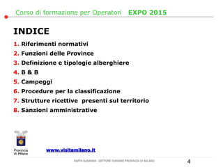 Corso di formazione per Operatori                      EXPO 2015


INDICE
1. Riferimenti normativi
2. Funzioni delle Province
3. Definizione e tipologie alberghiere
4. B & B
5. Campeggi
6. Procedure per la classificazione
7. Strutture ricettive presenti sul territorio
8. Sanzioni amministrative




           www.visitamilano.it

                     RAFFA SUSANNA - SETTORE TURISMO PROVINCIA DI MILANO   4
 