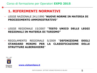 Corso di formazione per Operatori EXPO 2015

    1. RIFERIMENTI NORMATIVI
-   LEGGE NAZIONALE 241/1990 “NUOVE NORME IN MATERIA DI
    PROCEDIMENTO AMMINISTRATIVO”


-   LEGGE REGIONALE 15/2007 “TESTO UNICO DELLE LEGGI
    REGIONALI IN MATERIA DI TURISMO”


-   REGOLAMENTO REGIONALE 5/2009 “DEFINIZIONE                                DEGLI
    STANDARD MINIMI PER LA CLASSIFICAZIONE                                   DELLE
    STRUTTURE ALBERGHIERE”




            www.visitamilano.it

                       RAFFA SUSANNA - SETTORE TURISMO PROVINCIA DI MILANO   5
 