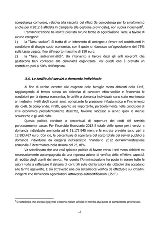 competenza comunale, relativa alla raccolta dei rifiuti (la competenza per lo smaltimento
anche per il 2012 è affidata in Campania alla gestione provinciale), non subirà incrementi8.
        L’amministrazione ha inoltre previsto alcune forme di agevolazione Tarsu a favore di
alcune categorie:
1)      la “Tarsu sociale”. Si tratta di un intervento di sostegno a favore dei contribuenti in
condizione di disagio socio economico, con il quale si riconosce un'agevolazione del 75%
sulla tassa pagata, fino all'importo massimo di 150 euro.
2)      la “Tarsu anti-criminalità”. Un intervento a favore degli gli enti no-profit che
gestiscono beni confiscati alla criminalità organizzata. Per questi enti è previsto un
contributo pari al 50% dell’imposta.


          3.5. Le tariffe dei servizi a domanda individuale

          Al fine di venire incontro alle esigenze delle famiglie meno abbienti della Città,
raggiungendo al tempo stesso un obiettivo di carattere etico-sociale e favorendo le
condizioni per la ripresa economica, le tariffe a domanda individuale sono state mantenute
ai medesimi livelli degli scorsi anni, nonostante la pressione inflazionistica e l’incremento
dei costi. Si comprende, infatti, quanto sia importante, particolarmente nelle condizioni di
crisi economica precedentemente descritte, favorire l’accesso a servizi quali le mense
scolastiche e gli asili nido.
       Questa politica conduce a percentuali di copertura dei costi del servizio
particolarmente basse. Per l’esercizio finanziario 2012 il totale delle spese per i servizi a
domanda individuale ammonta ad € 51.173.945 mentre le entrate previste sono pari a
12.883.487 euro. Con ciò, la percentuale di copertura del costo totale dei servizi pubblici a
domanda individuale da erogarsi nell’esercizio finanziario 2012 dell’Amministrazione
comunale è determinata nella misura del 25,18%.
        Va sottolineato che una così spiccata politica di favore verso i ceti meno abbienti va
necessariamente accompagnata da una rigorosa azione di verifica della effettiva capacità
di reddito degli utenti dei servizi. Per questo l’Amministrazione ha posto in essere tutte le
azioni volte a rafforzare il sistema di controlli sulle dichiarazioni dei cittadini che accedono
alle tariffe agevolate. E ciò attraverso una più sistematica verifica da effettuare sui cittadini
indigenti che richiedono agevolazioni attraverso autocertificazioni (ISEE).




    Si sottolinea che ancora oggi non si hanno notizie ufficiali in merito alla quota di competenza provinciale.
8




                                                         15
 