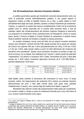 3.6. Gli investimenti per rilanciare l’economia cittadina

           La politica governativa guarda agli investimenti comunali esclusivamente come una
    fonte di potenziale crescita dell’indebitamento pubblico. E per questa ragione le
    disposizioni relative al Patto di Stabilità Interno, da un lato, e quelle relative ai limiti
    all’indebitamento degli enti locali, dall’altro, tendono a limitare fortemente gli investimenti.
    Tuttavia, un approccio di questo tipo trascura completamente il fatto che gli investimenti
    pubblici sono un veicolo essenziale per la crescita delle economie locali. E tutti gli
    indicatori relativi alla infrastrutturazione del territorio mostrano l’esigenza di intervenire
    con programmi di investimenti mirati, particolarmente nel Mezzogiorno. Anche su questo
    piano, quindi, il Comune di Napoli si è posto l’obiettivo di compensare in qualche misura
    l’esito di politiche nazionali che tendono a impedire la ripresa economica.
          Un compito complesso, tenuto conto del fatto che gli ostacoli normativi diventano
    sempre sono stringenti. L’articolo 204 del TUEL attuale prevede che le spese per interessi
    dei Comuni non superino l’8% per il 2012 (precedentemente era 10%), il 6% per il 2013
    e il 4% per il 2014, delle entrate relative ai primi tre titoli dell’entrata del rendiconto del
    penultimo anno precedente9. Questa nuova previsione normativa ha portato ex lege una
    serie di Comuni, tra cui Napoli, fuori dall’elenco dei “virtuosi” e dentro quello dei potenziali
    “inadempienti”. Ciò almeno in proiezione 2014. Infatti, l’ammontare dei primi 3 titoli delle
    entrate per il 2010 (ultimo rendiconto approvato) ammonta ad € 1.357.588.758,66 e
    pertanto attualmente i limiti sono:




    Dalla tabella risulta evidente la preclusione alla contrazione di nuovi mutui. Si tenga
    presente, inoltre, che l’approvazione del rendiconto 2011 porterà una notevole riduzione
    dell’ammontare dei primi 3 titoli delle entrate (base sulla quale viene calcolato
    l’indebitamento in essere), visti i pesanti tagli dei trasferimenti statali e regionali10.
           Nonostante tale ulteriore vincolo alla programmazione della spesa per investimenti,
    si è riuscito a metter in campo un piano di investimenti triennale pari a circa 100 milioni di
    euro. Il piano risulta finanziato come segue:


   Ciò a seguito della legge di stabilità 2012 (l. 183/11) che all’articolo 8 ha ridotto i limiti legali previsti per
9

l’indebitamento.
   La legge di stabilità 2012 (art. 8) ha, inoltre, stabilito che a partire dal 2013 gli enti locali saranno chiamati
10

a partecipare alla riduzione dell’entità del debito pubblico. Le modalità verranno stabilite da un successivo
decreto del Ministero dell’Economia. Il mancato adempimento dei futuri limiti imposti comporterà
l’applicazione delle stesse sanzioni previste per la violazione del Patto di Stabilità.
                                                         16
 