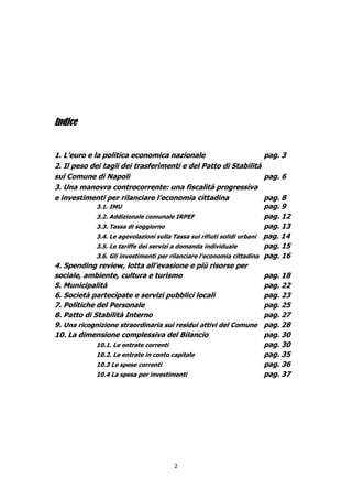 Indice


1. L’euro e la politica economica nazionale                             pag. 3
2. Il peso dei tagli dei trasferimenti e del Patto di Stabilità
sul Comune di Napoli                                                    pag. 6
3. Una manovra controcorrente: una fiscalità progressiva
e investimenti per rilanciare l’economia cittadina                      pag. 8
             3.1. IMU                                                   pag. 9
             3.2. Addizionale comunale IRPEF                            pag. 12
             3.3. Tassa di soggiorno                                    pag. 13
             3.4. Le agevolazioni sulla Tassa sui rifiuti solidi urbani pag. 14
             3.5. Le tariffe dei servizi a domanda individuale          pag. 15
             3.6. Gli investimenti per rilanciare l’economia cittadina pag. 16
4. Spending review, lotta all’evasione e più risorse per
sociale, ambiente, cultura e turismo                                    pag. 18
5. Municipalità                                                         pag. 22
6. Società partecipate e servizi pubblici locali                        pag. 23
7. Politiche del Personale                                              pag. 25
8. Patto di Stabilità Interno                                           pag. 27
9. Una ricognizione straordinaria sui residui attivi del Comune pag. 28
10. La dimensione complessiva del Bilancio                              pag. 30
             10.1. Le entrate correnti                                  pag. 30
             10.2. Le entrate in conto capitale                         pag. 35
             10.3 Le spese correnti                                     pag. 36
             10.4 La spesa per investimenti                             pag. 37




                                        2
 