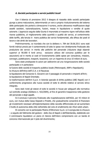 6. Società partecipate e servizi pubblici locali


        Con il bilancio di previsione 2012 il disegno di riassetto delle società partecipate
giunge a piena maturazione, determinando un vero e proprio rivoluzionamento del sistema
delle partecipate che porterà a dimezzarne il numero, anche attraverso modificazione degli
assetti societari, razionalizzazione, fusioni, messe in liquidazione e vendite di quote
azionarie. L’approccio seguito dalla Giunta è improntato al massimo rigore nell’utilizzo delle
risorse pubbliche, al miglioramento della quantità e qualità dei servizi, al contenimento
delle tariffe, alla tenuta in mano pubblica dei servizi fondamentali, alla difesa dei posti di
lavoro e dei diritti dei lavoratori.
        Preliminarmente, va ricordato che con la delibera n. 784 del 30.06.2011 sono stati
forniti indirizzi precisi per il contenimento di tutte le spese non direttamente finalizzate alla
produzione dei servizi: in merito alle politiche del personale (riduzione degli stipendi
superiori ai 90.000 € lordi annui; esclusivo utilizzo del concorso pubblico per le
assunzioni) ed in merito ai costi di funzionamento (delle spese per consulenze, missioni,
convegni, pubblicazioni, trasporti, locazioni); con un risparmio di circa 10 milioni di euro.
        Sono state predisposte le azioni per addivenire ad una riorganizzazione delle società
partecipate e in particolare:
la fusione delle società di trasporto pubblico locale (Metronapoli, ANM e Napolipark);
la chiusura definitiva dell'I.C.A. e di Nausicaa
la liquidazione del Consorzio S. Giovanni con il passaggio di personale e impianti all’Arin;
la liquidazione di Napoli Orientale;
la trasformazione dell'Arin S.p.A. in Azienda speciale di diritto pubblico (ABC Napoli) con il
conferimento progressivo alla nuova società di tutte le attività relative al servizio idrico
integrato.
         Sono stati rivisti gli statuti di tutte le società in house per adeguarli alla normativa
sul controllo analogo (Delibera n. 422/2009), al fine di garantire trasparenza nella gestione
del personale e degli appalti.
         Si è concluso il percorso finalizzato alla ricapitalizzazione dell'ASIA, per 43 milioni di
euro, con mutuo della Cassa Depositi e Prestiti, che gradualmente consentirà di finanziare
gli investimenti necessari all'implementazione della raccolta differenziata ed ad aumentare
il livello di autonomia della città nell’ambito del ciclo di smaltimento dei rifiuti solidi urbani.
       Di concerto con la partecipata Mostra d'Oltremare S.p.A. si è scongiurata la chiusura
- a seguito del fallimento del gestore - dello Zoo di Napoli e dell'Edenlandia, stabilendo con
il commissario liquidatore un piano di rilancio dell’intero comprensorio con un bando di
concorso internazionale per il polo del divertimento;




                                                23
 