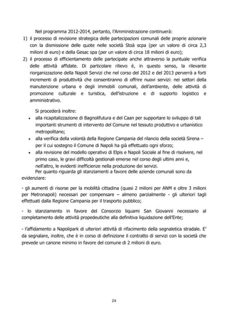 Nel programma 2012-2014, pertanto, l’Amministrazione continuerà:
1) il processo di revisione strategica delle partecipazioni comunali delle proprie azionarie
   con la dismissione delle quote nelle società Stoà scpa (per un valore di circa 2,3
   milioni di euro) e della Gesac spa (per un valore di circa 18 milioni di euro);
2) il processo di efficientamento delle partecipate anche attraverso la puntuale verifica
   delle attività affidate. Di particolare rilievo è, in questo senso, la rilevante
   riorganizzazione della Napoli Servizi che nel corso del 2012 e del 2013 perverrà a forti
   incrementi di produttività che consentiranno di offrire nuovi servizi: nei settori della
   manutenzione urbana e degli immobili comunali, dell’ambiente, delle attività di
   promozione culturale e turistica, dell’istruzione e di supporto logistico e
   amministrativo.

      Si procederà inoltre:
      alla ricapitalizzazione di Bagnolifutura e del Caan per supportare lo sviluppo di tali
      importanti strumenti di intervento del Comune nel tessuto produttivo e urbanistico
      metropolitano;
      alla verifica della volontà della Regione Campania del rilancio della società Sirena –
      per il cui sostegno il Comune di Napoli ha già effettuato ogni sforzo;
      alla revisione del modello operativo di Elpis e Napoli Sociale al fine di risolvere, nel
      primo caso, le gravi difficoltà gestionali emerse nel corso degli ultimi anni e,
      nell'altro, le evidenti inefficienze nella produzione dei servizi.
      Per quanto riguarda gli stanziamenti a favore delle aziende comunali sono da
evidenziare:

- gli aumenti di risorse per la mobilità cittadina (quasi 2 milioni per ANM e oltre 3 milioni
per Metronapoli) necessari per compensare – almeno parzialmente - gli ulteriori tagli
effettuati dalla Regione Campania per il trasporto pubblico;

- lo stanziamento in favore del Consorzio liquami San Giovanni necessario al
completamento delle attività propedeutiche alla definitiva liquidazione dell’Ente;

- l’affidamento a Napolipark di ulteriori attività di rifacimento della segnaletica stradale. E’
da segnalare, inoltre, che è in corso di definizione il contratto di servizi con la società che
prevede un canone minimo in favore del comune di 2 milioni di euro.




                                              24
 