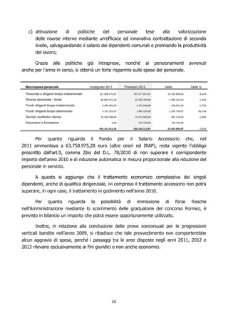 c) attivazione             di       politiche      del           personale            tese   alla         valorizzazione
        delle risorse interne mediante un'efficace ed innovativa contrattazione di secondo
        livello, salvaguardando il salario dei dipendenti comunali e premiando la produttività
        del lavoro;

      Grazie alle politiche già intraprese, nonché ai pensionamenti avvenuti
anche per l’anno in corso, si otterrà un forte risparmio sulle spese del personale.


 Macrospesa personale                        Impegnato 2011            Previsioni 2012           Delta               Delta %

 Personale e dirigenti tempo indeterminato         321.808.475,67            307.577.627,67       -14.230.848,00          -4,42%

 Risorse decentrate - fondo                         83.894.522,20             82.295.359,00        -1.599.163,20          -1,91%

 Fondo dirigenti tempo indeterminato                 6.299.693,00              6.191.040,00            -108.653,00        -1,72%

 Fondo dirigenti tempo determinato                   4.731.323,67              3.485.529,00        -1.245.794,67         -26,33%

 Servizio sostitutivo mensa                         26.406.998,00             25.915.840,00            -491.158,00        -1,86%

 Assunzioni e formazione                                     0,00                729.720,00            729.720,00

                                                   443.141.012,54            426.195.115,67       -16.945.896,87          -3,82%



       Per quanto riguarda il Fondo per il Salario Accessorio che, nel
2011 ammontava a 63.758.975,28 euro (oltre oneri ed IRAP), resta vigente l'obbligo
prescritto dall'art.9, comma 2bis del D.L. 78/2010 di non superare il corrispondente
importo dell'anno 2010 e di riduzione automatica in misura proporzionale alla riduzione del
personale in servizio.

        A questo si aggiunge che il trattamento economico complessivo dei singoli
dipendenti, anche di qualifica dirigenziale, ivi compreso il trattamento accessorio non potrà
superare, in ogni caso, il trattamento in godimento nell’anno 2010.

       Per quanto riguarda la possibilità di immissione di forze fresche
nell’Amministrazione mediante lo scorrimento delle graduatorie del concorso Formez, è
previsto in bilancio un importo che potrà essere opportunamente utilizzato.

       Inoltre, in relazione alla conclusione delle prove concorsuali per le progressioni
verticali bandite nell’anno 2009, si ribadisce che tale provvedimento non comporterebbe
alcun aggravio di spesa, perché i passaggi tra le aree disposte negli anni 2011, 2012 e
2013 rilevano esclusivamente ai fini giuridici e non anche economici.




                                                             26
 