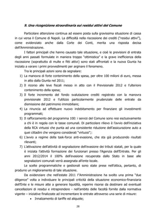 9. Una ricognizione straordinaria sui residui attivi del Comune

        Particolare attenzione continua ad essere posta sulla gravissima situazione di cassa
in cui versa il Comune di Napoli. La difficoltà nella riscossione dei crediti (“residui attivi”),
come evidenziato anche dalla Corte dei Conti, merita una risposta decisa
dell’Amministrazione.
        I fattori principali che hanno causato tale situazione, e cioè le previsioni di entrata
degli anni passati formulate in maniera troppo “ottimistica” e la grave inefficienza della
riscossione (soprattutto di multe e fitti attivi) sono stati affrontati e la nuova Giunta ha
iniziato a varare i primi provvedimenti per arginare il fenomeno.
        Tra le principali azioni sono da segnalare:
   1) La manovra di forte contenimento della spesa, per oltre 100 milioni di euro, messa
      in atto dalla Giunta nel 2011;
   2) Il ricorso alle leve fiscali messo in atto con il Previsionale 2012 e l’ulteriore
      contenimento della spesa;
   3) Il forte incremento del fondo svalutazione crediti registrato con la manovra
      previsionale 2012 e l’utilizzo particolarmente prudenziale delle entrate da
      dismissione del patrimonio immobiliare;
   4) La rinuncia ad effettuare nuovo indebitamento per finanziare gli investimenti
      programmati;
   5) Il rafforzamento del programma 100: i servizi del Comune sono resi esclusivamente
      a chi è in regola con le tasse comunali. Di particolare rilievo è l’avvio dell’iniziativa
      della RCA virtuosi che punta ad una consistente riduzione dell’assicurazione auto a
      quei cittadini che vengono considerati “virtuosi”;:
   6) L’avvio a regime della task-force anti-evasione, che sta già producendo risultati
      rilevanti;
   7) L’attivazione dell’attività di segnalazione dell’evasione dei tributi statali, per la quale
      è iniziata l’attività formazione dei funzionari presso l’Agenzia dell’Entrate. Per gli
      anni 2012/2014 il 100% dell’evasione recuperata dallo Stato in base alle
      segnalazioni comunali verrà assegnata all’ente locale.
      Le scelte programmatiche e gestionali sono state prese nell’ottica, pertanto, di
produrre un miglioramento di tale situazione.
       Da evidenziare che nell’estate 2011 l’’Amministrazione ha svolto una prima “due
diligence” volta a individuare le principali criticità della situazione economico-finanziaria
dell’Ente e le misure atte a generare liquidità, reperire risorse da destinare ad eventuali
cancellazioni di residui e intraprendere - nell’ambito delle facoltà fornite dalla normativa
vigente – iniziative finalizzate ad incrementare le entrate attraverso una serie di misure:
               Innalzamento di tariffe ed aliquote;

                                               28
 