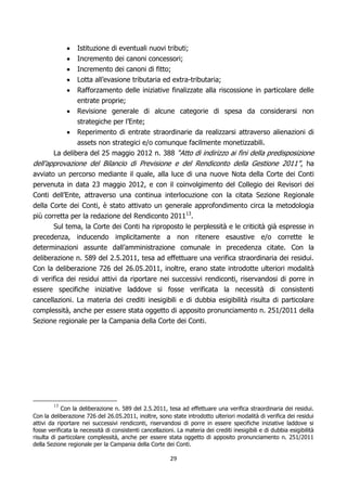 Istituzione di eventuali nuovi tributi;
                Incremento dei canoni concessori;
                Incremento dei canoni di fitto;
                Lotta all’evasione tributaria ed extra-tributaria;
                Rafforzamento delle iniziative finalizzate alla riscossione in particolare delle
                entrate proprie;
                Revisione generale di alcune categorie di spesa da considerarsi non
                strategiche per l’Ente;
                Reperimento di entrate straordinarie da realizzarsi attraverso alienazioni di
                assets non strategici e/o comunque facilmente monetizzabili.
        La delibera del 25 maggio 2012 n. 388 “Atto di indirizzo ai fini della predisposizione
dell’approvazione del Bilancio di Previsione e del Rendiconto della Gestione 2011” , ha
avviato un percorso mediante il quale, alla luce di una nuove Nota della Corte dei Conti
pervenuta in data 23 maggio 2012, e con il coinvolgimento del Collegio dei Revisori dei
Conti dell’Ente, attraverso una continua interlocuzione con la citata Sezione Regionale
della Corte dei Conti, è stato attivato un generale approfondimento circa la metodologia
più corretta per la redazione del Rendiconto 201113.
       Sul tema, la Corte dei Conti ha riproposto le perplessità e le criticità già espresse in
precedenza, inducendo implicitamente a non ritenere esaustive e/o corrette le
determinazioni assunte dall’amministrazione comunale in precedenza citate. Con la
deliberazione n. 589 del 2.5.2011, tesa ad effettuare una verifica straordinaria dei residui.
Con la deliberazione 726 del 26.05.2011, inoltre, erano state introdotte ulteriori modalità
di verifica dei residui attivi da riportare nei successivi rendiconti, riservandosi di porre in
essere specifiche iniziative laddove si fosse verificata la necessità di consistenti
cancellazioni. La materia dei crediti inesigibili e di dubbia esigibilità risulta di particolare
complessità, anche per essere stata oggetto di apposito pronunciamento n. 251/2011 della
Sezione regionale per la Campania della Corte dei Conti.




        13
            Con la deliberazione n. 589 del 2.5.2011, tesa ad effettuare una verifica straordinaria dei residui.
Con la deliberazione 726 del 26.05.2011, inoltre, sono state introdotto ulteriori modalità di verifica dei residui
attivi da riportare nei successivi rendiconti, riservandosi di porre in essere specifiche iniziative laddove si
fosse verificata la necessità di consistenti cancellazioni. La materia dei crediti inesigibili e di dubbia esigibilità
risulta di particolare complessità, anche per essere stata oggetto di apposito pronunciamento n. 251/2011
della Sezione regionale per la Campania della Corte dei Conti.

                                                         29
 