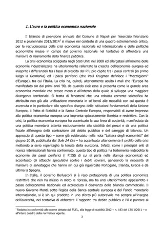 1. L’euro e la politica economica nazionale

       Il bilancio di previsione annuale del Comune di Napoli per l’esercizio finanziario
2012 e pluriennale 2012/20141 si muove nel contesto di una quadro estremamente critico,
per la recrudescenza della crisi economica nazionale ed internazionale e delle politiche
economiche messe in campo dal governo nazionale nel tentativo di affrontare una
manovra di risanamento della finanza pubblica.
       La crisi economica scoppiata negli Stati Uniti nel 2008 ed allargatasi all’insieme delle
economie industrializzate ha ulteriormente rallentato la crescita dell’economia europea ed
inasprito i differenziali tra i tassi di crescita del PIL pro capite tra i paesi centrali (in primo
luogo la Germania) ed i paesi periferici (che Paul Krugman definisce i “Mezzogiorni”
d’Europa), tra cui l’Italia. La crisi ha, quindi, ulteriormente acuito i mali che l’Europa ha
manifestato sin dai primi anni ’90, da quando cioè essa si presenta come la grande area
economica mondiale che cresce meno e all’interno della quale si sviluppa una maggiore
divergenza territoriale. Si tratta di fenomeni che una robusta corrente scientifica ha
attribuito non già alla unificazione monetaria in sé bensì alle modalità con cui questa è
avvenuta e in particolare allo specifico disegno delle istituzioni fondamentali della Unione
Europea, il Patto di Stabilità e la Banca Centrale Europea, responsabili di avere impresso
alla politica economica europea una impronta spiccatamente liberista e restrittiva. Con la
crisi, la politica economica europea ha accentuato la sua linea di austerità, manifestata da
una politica monetaria attenta esclusivamente alla stabilità dei prezzi e da una politica
fiscale all’insegna della contrazione del debito pubblico e del pareggio di bilancio. Un
approccio di questo tipo – come già evidenziato nella nota “Lettera degli economisti” del
giugno 2010, pubblicata dal Sole 24 Ore – ha accentuato ulteriormente il profilo della crisi
mettendo a serio repentaglio la tenuta della eurozona. Infatti, come i principali enti di
ricerca internazionali hanno confermato, questo tipo di politica ha fortemente indebolito le
economie dei paesi periferici (i PIIGS di cui si parla nella stampa economica) ed
accentuato gli attacchi speculativi contro i debiti sovrani, generando la necessità di
manovre di salvataggio che hanno sin qui già riguardato Portogallo, Irlanda, Grecia e da
ultima la Spagna.
        In Italia, il governo Berlusconi si è reso protagonista di una politica economica
restrittiva che non ha messo in moto la ripresa, ma ha anzi ulteriormente appesantito il
passo dell’economia nazionale ed accresciuto il disavanzo della bilancia commerciale. Il
nuovo Governo Monti, sotto l’egida della Banca centrale europea e del Fondo monetario
internazionale, si è sin qui prodotto in uno sforzo più autorevole ma sempre all’insegna
dell’austerità, nel tentativo di abbattere il rapporto tra debito pubblico e Pil e puntare al

 Redatto in conformità alle norme dettate dal TUEL, alla legge di stabilità 2012 – n. 183 del 12/11/2011 – e
1

all’intero quadro della normativa vigente.
                                                      3
 
