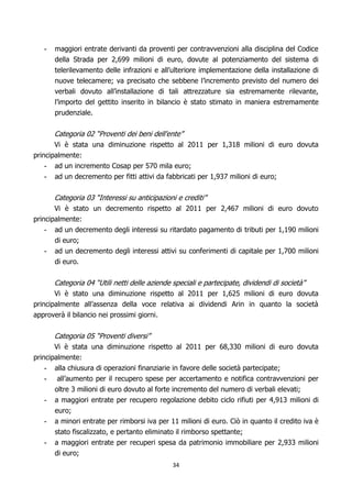 -   maggiori entrate derivanti da proventi per contravvenzioni alla disciplina del Codice
       della Strada per 2,699 milioni di euro, dovute al potenziamento del sistema di
       telerilevamento delle infrazioni e all’ulteriore implementazione della installazione di
       nuove telecamere; va precisato che sebbene l’incremento previsto del numero dei
       verbali dovuto all’installazione di tali attrezzature sia estremamente rilevante,
       l’importo del gettito inserito in bilancio è stato stimato in maniera estremamente
       prudenziale.


       Categoria 02 “Proventi dei beni dell'ente”
       Vi è stata una diminuzione rispetto al 2011 per 1,318 milioni di euro dovuta
principalmente:
   -   ad un incremento Cosap per 570 mila euro;
   -   ad un decremento per fitti attivi da fabbricati per 1,937 milioni di euro;


       Categoria 03 “Interessi su anticipazioni e crediti”
       Vi è stato un decremento rispetto al 2011 per 2,467 milioni di euro dovuto
principalmente:
    - ad un decremento degli interessi su ritardato pagamento di tributi per 1,190 milioni
       di euro;
    - ad un decremento degli interessi attivi su conferimenti di capitale per 1,700 milioni
       di euro.


       Categoria 04 “Utili netti delle aziende speciali e partecipate, dividendi di società”
       Vi è stato una diminuzione rispetto al 2011 per 1,625 milioni di euro dovuta
principalmente all’assenza della voce relativa ai dividendi Arin in quanto la società
approverà il bilancio nei prossimi giorni.


       Categoria 05 “Proventi diversi”
       Vi è stata una diminuzione rispetto al 2011 per 68,330 milioni di euro dovuta
principalmente:
    - alla chiusura di operazioni finanziarie in favore delle società partecipate;
    - all’aumento per il recupero spese per accertamento e notifica contravvenzioni per
       oltre 3 milioni di euro dovuto al forte incremento del numero di verbali elevati;
   -   a maggiori entrate per recupero regolazione debito ciclo rifiuti per 4,913 milioni di
       euro;
   -   a minori entrate per rimborsi iva per 11 milioni di euro. Ciò in quanto il credito iva è
       stato fiscalizzato, e pertanto eliminato il rimborso spettante;
   -   a maggiori entrate per recuperi spesa da patrimonio immobiliare per 2,933 milioni
       di euro;
                                               34
 
