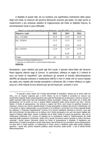 A dispetto di questi dati, da cui risultava una significativa contrazione della spesa
degli enti locali, le manovre del governo Berlusconi avevano già posto, tra tagli secchi ai
trasferimenti e più ambiziosi obiettivi di miglioramento del Patto di Stabilità Interno, le
amministrazioni locali in gravi difficoltà:

            Manovre a carico dei Comuni del governo Berlusconi - anni 2012-2014 (valori in miliardi)
        Manovre / anni                                           2012            2013             2014
        D.L. 112/2008                                            2,5 P           2,5 P            2,5 P
        D.L. 78/2010                                             1,5 T           1,5 T            1,5 T

                                                                 1,0 T           1,0 T            1,0 T
        D.L.138/2011                                             1,2 P           1,7 P            1,7 P

                                                                                 0,3 P            0,3 P
        Totale                                                    6,2             7,0              7,0
        P: manovra sul Patto di Stabilità Interno
        T: manovra sui trasferimenti o risorse trasferite dallo Stato
        FONTE IFEL


Nonostante i gravi obiettivi già posti agli Enti Locali, il decreto Salva-Italia del Governo
Monti apporta ulteriori tagli ai Comuni. In particolare, effettua un taglio di 2 miliardi di
euro sul fondo di riequilibrio2 (per sterilizzare gli aumenti di entrata dall’anticipazione
dell’IMU ad aliquota ordinaria in sostituzione dell’ICI e fare in modo che la nuova imposta
dia saldo zero rispetto alle entrate precedenti e all’articolo 28) e inoltre effettua un taglio
secco di 1,450 miliardi di euro all’anno per gli enti locali per i prossimi 3 anni:


        2
            A riguardo è bene notare che il fondo sperimentale di riequilibrio, istituito per la prima volta nel
2011, con un importo originario pari a 8.375 milioni, ha tra le finalità di consentire ai Comuni con
insufficiente capacità fiscale (sostanzialmente tutti quelli del Mezzogiorno) di bilanciare in parte le riduzioni di
gettito derivanti dalla prima fase del federalismo fiscale municipale. Tuttavia, tale fondo non si limita alla
perequazione ma ha anche un vero e proprio effetto integrativo delle risorse proprie per tutti i Comuni
italiani. Il fondo di perequazione, che entrerà a regime nel 2015, avrà invece la specifica funzione di
sostenere i Comuni con minore capacità fiscale. Il fondo perequativo è istituito dal comma 3 dell’articolo 119
e ha quindi un rilievo costituzionale. La sua funzione è di contribuire, nei territori con minore capacità fiscale
per abitante, a “finanziare integralmente” (comma 4) le funzioni pubbliche attribuite ai Comuni, come agli
altri enti territoriali. Da tale lettura se ne deduce che il fondo perequativo non può mai essere tagliato per
ragioni di bilancio dello Stato, mentre è possibile che lo Stato riveda le funzioni da garantire, visto che la
Costituzione (all’articolo 117, comma m) assegna tra le competenze statali la “determinazione dei livelli
essenziali delle prestazioni concernenti i diritti civili e sociali che devono essere garantiti su tutto il territorio
nazionale”. Quindi nessun intervento diretto sul fondo di perequazione è possibile. Il legislatore può
determinare un livello di prestazioni sociali molto basso, tale al limite da non prevedere alcuna perequazione,
ma deve dirlo in modo esplicito. La Costituzione è chiara: prima si stabilisce quale stato sociale vogliamo
garantire – quanti asili, quanto trasporto pubblico, quale istruzione, quale sanità – e poi si calcola l’entità
della perequazione.

                                                            5
 