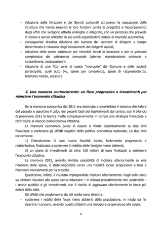 -   riduzione delle Direzioni e dei Servizi comunali attraverso la cessazione delle
       strutture che hanno esaurito le loro funzioni (unità di progetto) e l'accorpamento
       degli uffici che svolgono attività analoghe o integrate, con un percorso che preveda
       il ricorso a servizi articolati in più unità organizzative dotate di marcata autonomia;
   -   conseguente drastica riduzione del numero dei contratti di dirigenti a tempo
       determinato e riduzione degli emolumenti dei dirigenti apicali;
   -   riduzione delle spese sostenute per immobili tenuti in locazione e per la gestione
       complessiva del patrimonio comunale (utenze, manutenzione ordinaria e
       straordinaria, assicurazioni);
   -   riduzione di una fitta serie di spese “improprie” del Comune e delle società
       partecipate, quali auto blu, spese per consulenze, spese di rappresentanza,
       telefonia mobile, eccetera.



       3. Una manovra controcorrente: un fisco progressivo e investimenti per
rilanciare l’economia cittadina

       Se la manovra economica del 2011 era destinata a smantellare il sistema clientelare
del passato e assorbire il colpo dei pesanti tagli dei trasferimenti dal centro, con il bilancio
di previsione 2012 la Giunta mette complessivamente in campo una strategia finalizzata a
contribuire al rilancio dell’economia cittadina.
       La manovra economica posta in essere si fonda essenzialmente su due leve
finalizzate a contenere gli effetti negativi della politica economica nazionale. Le due leve
concernono:
        1) l’introduzione di una nuova fiscalità locale, fortemente progressiva e
redistributiva, finalizzata a sostenere il reddito delle famiglie meno abbienti;
        2) un piano di investimenti da oltre 100 milioni di euro finalizzati a sostenere
l’economia cittadina.
        La manovra 2012, avendo limitate possibilità di incidere ulteriormente su una
riduzione delle spese, è stata impostata verso una fiscalità locale progressiva e tesa a
finanziare investimenti per la crescita.
        Quest’anno, infatti, è risultato improponibile ribaltare ulteriormente i tagli dello stato
su ulteriori riduzioni alle spese senza intaccare – in misura probabilmente non sostenibile -
i servizi pubblici e gli investimenti, con il rischio di aggravare ulteriormente le fasce più
deboli della città.
       Gli effetti che produrranno da tali scelte sono diretti a:
    - sostenere i redditi delle fasce meno abbienti della popolazione, in modo da far
        ripartire i consumi, avendo questi cittadini una maggiore propensione alla spesa;

                                                8
 