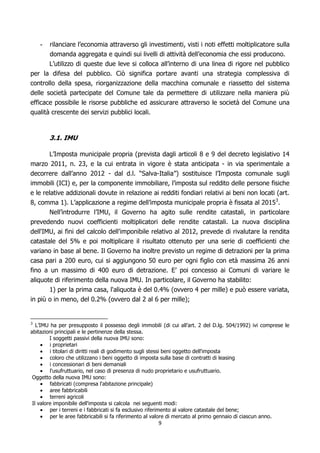 -   rilanciare l’economia attraverso gli investimenti, visti i noti effetti moltiplicatore sulla
       domanda aggregata e quindi sui livelli di attività dell’economia che essi producono.
       L’utilizzo di queste due leve si colloca all’interno di una linea di rigore nel pubblico
per la difesa del pubblico. Ciò significa portare avanti una strategia complessiva di
controllo della spesa, riorganizzazione della macchina comunale e riassetto del sistema
delle società partecipate del Comune tale da permettere di utilizzare nella maniera più
efficace possibile le risorse pubbliche ed assicurare attraverso le società del Comune una
qualità crescente dei servizi pubblici locali.


        3.1. IMU

      L’Imposta municipale propria (prevista dagli articoli 8 e 9 del decreto legislativo 14
marzo 2011, n. 23, e la cui entrata in vigore è stata anticipata - in via sperimentale a
decorrere dall’anno 2012 - dal d.l. “Salva-Italia”) sostituisce l’Imposta comunale sugli
immobili (ICI) e, per la componente immobiliare, l’imposta sul reddito delle persone fisiche
e le relative addizionali dovute in relazione ai redditi fondiari relativi ai beni non locati (art.
8, comma 1). L’applicazione a regime dell’imposta municipale propria è fissata al 20153.
        Nell’introdurre l’IMU, il Governo ha agito sulle rendite catastali, in particolare
prevedendo nuovi coefficienti moltiplicatori delle rendite catastali. La nuova disciplina
dell'IMU, ai fini del calcolo dell'imponibile relativo al 2012, prevede di rivalutare la rendita
catastale del 5% e poi moltiplicare il risultato ottenuto per una serie di coefficienti che
variano in base al bene. Il Governo ha inoltre previsto un regime di detrazioni per la prima
casa pari a 200 euro, cui si aggiungono 50 euro per ogni figlio con età massima 26 anni
fino a un massimo di 400 euro di detrazione. E’ poi concesso ai Comuni di variare le
aliquote di riferimento della nuova IMU. In particolare, il Governo ha stabilito:
       1) per la prima casa, l'aliquota è del 0.4% (ovvero 4 per mille) e può essere variata,
in più o in meno, del 0.2% (ovvero dal 2 al 6 per mille);


3
   L’IMU ha per presupposto il possesso degli immobili (di cui all’art. 2 del D.lg. 504/1992) ivi comprese le
abitazioni principali e le pertinenze della stessa.
         I soggetti passivi della nuova IMU sono:
         i proprietari
         i titolari di diritti reali di godimento sugli stessi beni oggetto dell'imposta
         coloro che utilizzano i beni oggetto di imposta sulla base di contratti di leasing
         i concessionari di beni demaniali
         l'usufruttuario, nel caso di presenza di nudo proprietario e usufruttuario.
 Oggetto della nuova IMU sono:
         fabbricati (compresa l'abitazione principale)
         aree fabbricabili
         terreni agricoli
 Il valore imponibile dell'imposta si calcola nei seguenti modi:
         per i terreni e i fabbricati si fa esclusivo riferimento al valore catastale del bene;
         per le aree fabbricabili si fa riferimento al valore di mercato al primo gennaio di ciascun anno.
                                                     9
 