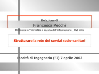 Relazione di Francesca Pecchi Facoltà di Ingegneria (FI) 7 aprile 2003 Dottorato in Telematica e società dell’informazione _ XVI ciclo Strutturare la rete dei servizi socio-sanitari 