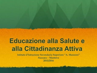 Educazione alla Salute e
alla Cittadinanza Attiva
Istituto d’Istruzione Secondaria Superiore “A. Manzoni”
Suzzara – Mantova
2015/2016
 