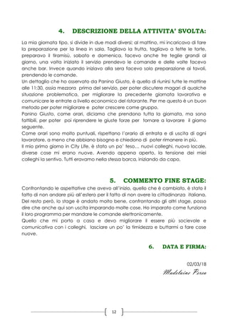 12
4. DESCRIZIONE DELLA ATTIVITA’ SVOLTA:
La mia giornata tipo, si divide in due modi diversi; al mattino, mi incaricavo di fare
la preparazione per la linea in sala. Tagliavo la frutta, tagliavo a fette le torte,
preparavo il tiramisù, sabato e domenica, facevo anche tre teglie grandi al
giorno, una volta iniziato il servizio prendevo le comande e delle volte facevo
anche bar. Invece quando iniziavo alla sera facevo solo preparazione ai tavoli,
prendendo le comande.
Un dettaglio che ho osservato da Panino Giusto, è quello di riunirsi tutte le mattine
alle 11:30, ossia mezzora prima del servizio, per poter discutere magari di qualche
situazione problematica, per migliorare la precedente giornata lavorativa e
comunicare le entrate a livello economico del ristorante. Per me questo è un buon
metodo per poter migliorare e poter crescere come gruppo.
Panino Giusto, come orari, diciamo che prendono tutta la giornata, ma sono
fattibili, per poter poi riprendere le giuste forze per tornare a lavorare il giorno
seguente.
Come orari sono molto puntuali, rispettano l’orario di entrata e di uscita di ogni
lavoratore, a meno che abbiano bisogno e chiedono di poter rimanere in più.
Il mio primo giorno in City Life, è stato un po’ teso… nuovi colleghi, nuovo locale,
diverse cose mi erano nuove. Avendo appena aperto, la tensione dei miei
colleghi la sentivo. Tutti eravamo nella stessa barca, iniziando da capo.
5. COMMENTO FINE STAGE:
Confrontando le aspettative che avevo all’inizio, quello che è cambiato, è stato il
fatto di non andare più all’estero per il fatto di non avere la cittadinanza italiana.
Del resto però, lo stage è andato molto bene, confrontando gli altri stage, posso
dire che anche qui son uscita imparando molte cose. Ho imparato come funziona
il loro programma per mandare le comande elettronicamente.
Quello che mi porto a casa e devo migliorare il essere più socievole e
comunicativa con i colleghi, lasciare un po’ la timidezza e buttarmi a fare cose
nuove.
6. DATA E FIRMA:
02/03/18
Madelaine Perea
 