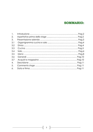 2
SOMMARIO:
1. Introduzione …………………………………………………………….. Pag.2
2. Aspettative prima dello stage ..........………………………………. Pag.2
3. Presentazione azienda ……………………………………………….. Pag.3
3.1 Organigramma cucina e sala ......…………………………………. Pag.4
3.2 Divisa ....………………………………………………………….……… Pag.4
3.3 Cucina ………………………………………………………………….. Pag.5
3.4 Sala ……….……………………………………………………………… Pag.6
3.5 Menù …………………………………………….………………………. Pag.8
3.6 Generali ……………………………………………………………..… Pag.10
3.7 Acquisti e magazzino …………………………………...………….. Pag.10
4. Descrizione …………………………………………….……….……… Pag.11
5. Commento stage ………………………………………...………….. Pag.11
6. Data e firma ………………………………………………..…………. Pag.11
 