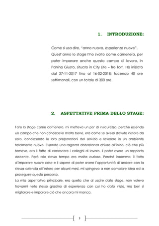 3
1. INTRODUZIONE:
2. ASPETTATIVE PRIMA DELLO STAGE:
Fare lo stage come cameriera, mi metteva un po’ di insicurezza, perché essendo
un campo che non conoscevo molto bene, era come se avessi dovuto iniziare da
zero, conoscendo le loro preparazioni del servizio e lavorare in un ambiente
totalmente nuovo. Essendo una ragazza abbastanza chiusa all’inizio, ciò che più
temevo, era il fatto di conoscere i colleghi di lavoro, il poter avere un rapporto
decente. Però allo stesso tempo ero molta curiosa. Perché insomma, il fatto
d’imparare nuove cose e il sapere di poter avere l’opportunità di andare con la
stessa azienda all’estero per alcuni mesi, mi spingeva a non cambiare idea ed a
proseguire questo percorso.
La mia aspettativa principale, era quella che al uscire dallo stage, non volevo
trovarmi nello stesso gradino di esperienza con cui ho dato inizio, ma ben sì
migliorare e imparare ciò che ancora mi manca.
Come si usa dire, “anno nuovo, esperienze nuove”.
Quest’anno lo stage l’ho svolto come cameriera, per
poter imparare anche questo campo di lavoro, in
Panino Giusto, situato in City Life – Tre Torri. Ho iniziato
dal 27-11-2017 fino al 16-02-2018; facendo 40 ore
settimanali, con un totale di 300 ore.
 