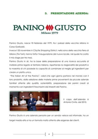 4
3. PRESENTAZIONE AZIENDA:
Panino Giusto, nasce l’8 febbraio del 1979, fra i palazzi della vecchia Milano in
Corso Garibaldi.
Invece il 30 novembre in CityLife Shopping District, nella zona della vecchia fiera di
Milano (Tre Torri), hanno fatto l’inaugurazione del nuovo locale, nel quale ho svolto
il mio stage per tre mesi.
Panino Giusto in sé, ha la base della preparazione di una ricerca accurata di
materie prime legate al territorio italiano, rispettando la stagionalità dei prodotti e
la maestria di chi possiede la capacità di combinare al meglio gli ingredienti per
creare un piatto unico.
“The Italian Art of the Panino”, valori che ogni giorno portano nel mondo con il
loro prodotto, dalla selezione delle materie prime provenienti da piccole aziende
familiari attente alla qualità, sostenibilità, preparazione dei panini creati al
momento con ingredienti freschissimi dai Maestri del Panino.
Il capo dell’azienda è
Antonio Civita, dal 2010.
Panino Giusto è una azienda pensata per un servizio veloce ed informale, ha un
target medio-alto e ha un formato molto attento alle esigenze dei clienti.
 