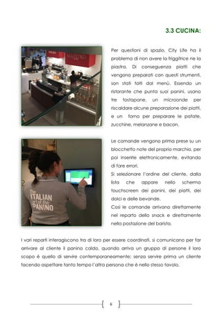 6
3.3 CUCINA:
Per questioni di spazio, City Life ha il
problema di non avere la friggitrice ne la
piastra. Di conseguenza piatti che
vengono preparati con questi strumenti,
son stati tolti dal menù. Essendo un
ristorante che punta suoi panini, usano
tre tostapane, un microonde per
riscaldare alcune preparazione dei piatti,
e un forno per preparare le patate,
zucchine, melanzane e bacon.
Le comande vengono prima prese su un
blocchetto note del proprio marchio, per
poi inserirle elettronicamente, evitando
di fare errori.
Si selezionare l’ordine del cliente, dalla
lista che appare nello schermo
touchscreen dei panini, dei piatti, dei
dolci e delle bevande.
Così le comande arrivano direttamente
nel reparto dello snack e direttamente
nella postazione del barista.
I vari reparti interagiscono tra di loro per essere coordinati, si comunicano per far
arrivare al cliente il panino caldo, quando arriva un gruppo di persone il loro
scopo è quello di servire contemporaneamente; senza servire prima un cliente
facendo aspettare tanto tempo l’altra persona che è nello stesso tavolo.
 