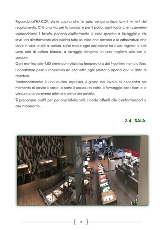 7
Riguardo all’HACCP, sia in cucina che in sala, vengono rispettate i termini del
regolamento. C’è una via per lo sporco e per il pulito, ogni volta che i camerieri
sparecchiano il tavolo, portano direttamente le cose sporche a lavaggio; e chi
lava, da direttamente alla cucina tutte le cose che servono e le attrezzature che
serve in sala, le dà al barista. Nello snack ogni postazione ha il suo tagliere, e tutti
sono solo di colore bianco, a lavaggio tengono un altro tagliere solo per le
verdure.
Ogni mattina alle 9.00 viene controllata la temperatura dei frigoriferi, non si utilizza
l’abbattitore però s’impellicola ed etichetta ogni prodotto aperto con la data di
apertura.
Tendenzialmente è una cucina espressa, il grosso del lavoro, si concentra nel
momento di servire il pasto, a parte il prosciutto cotto, il formaggio per i toast e le
verdure che si devono affettare prima del servizio.
Si preparano piatti per persone intolleranti, stando attenti alle contaminazioni e
alle intolleranze.
3.4 SALA:
 