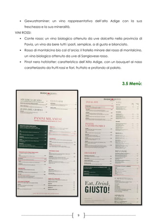 9
 Gewurztraminer; un vino rappresentativo dell’alto Adige con la sua
freschezza e la sua mineralità.
VINI ROSSI:
 Conte rosso; un vino biologico ottenuto da uve dolcetto nella provincia di
Pavia, un vino da bere tutti i pasti, semplice, a di gusto e bilanciato.
 Rosso di montalcino bio col d’orcia; il fratello minore del rosso di montalcino,
un vino biologico ottenuto da uve di Sangiovese rosso.
 Pinot nero hofstatter; caratteristico dell’Alto Adige, con un bouquet al naso
caratterizzato da frutti rossi e fiori, fruttato e profondo al palato.
3.5 Menù:
 