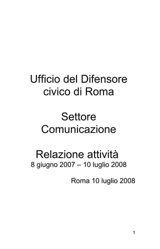 Ufficio del Difensore
   civico di Roma

      Settore
   Comunicazione

 Relazione attività
8 giugno 2007 – 10 luglio 2008

            Roma 10 luglio 2008




                                 1
 