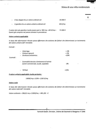 -.                                                                                          -




                                                                           ,
                                                                                                                          c.,f!

                                                                                 Stimadi una villa residenziale                   




                                                                                                                      6
         -   Il boxdoppio un valoreordinario
                         ho                 di                                 30.000~

         -   Il giardino un valoreunitarioordinario
                        ha                         di                          80~/mq


     Il valore del solo giardino risulta essere pari a: 900 mq x 80 ~/mq   =   72.000 ~
     Questi già compresi nel prezzo stimato in precedenza.

     Valore unitario applicabile

     In base alle informazioni rilevate posso affermare che esistono dei fattori che determinano un incremento
     del valore unitario dell' immobile:

     Comodi:

                     -   Vista lago                                                       + 3%
                     -   Finiture signorili                                               + 5%
                     -   Struttura antisismica                                            +10%
     Scomodi:

                     -   Scomodità dovuta a lontananza di servizi
                         (centri commerciali, scuole ,ospedali)                           -3%        '.



                     -   TOTALE                                                       +15%

     Il valore unitario applicabile risulta pertanto:

                              1900~/mq x 115% =2185 ~/mq

     Valore reale

     In base alle informazioni rilevate posso affermare che esistono dei fattori che determinano un incremento
     del valore reale dell' immobile:

     Valore ordinario = 396,01mq x 2185~/mq = 865,281 ~




                                                                                                                  ,


                                                            ,i

                                                 Farinotti Geom.Christian, Ordine dei Geometridi Bergamon° 2346
 