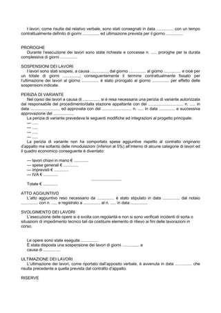 I lavori, come risulta dal relativo verbale, sono stati consegnati in data ............... con un tempo
contrattualmente definito di giorni ............... ed ultimazione prevista per il giorno ...............
PROROGHE
Durante l’esecuzione dei lavori sono state richieste e concesse n. ..... proroghe per la durata
complessiva di giorni ...............
SOSPENSIONI DEI LAVORI
I lavori sono stati sospesi, a causa ..............., dal giorno ............... al giorno ............... e cioè per
un totale di giorni ...............; conseguentemente il termine contrattualmente fissato per
l’ultimazione dei lavori al giorno ............... è stato prorogato al giorno ............... per effetto delle
sospensioni indicate.
PERIZIA DI VARIANTE
Nel corso dei lavori a causa di ............... si è resa necessaria una perizia di variante autorizzata
dal responsabile del procedimento/dalla stazione appaltante con del ............................... n. ..... in
data .......................... ed approvata con del .......................... n. ..... in data .............. e successiva
approvazione del ..................
La perizia di variante prevedeva le seguenti modifiche ed integrazioni al progetto principale:
— .....
— .....
— .....
— .....
La perizia di variante non ha comportato spese aggiuntive rispetto al contratto originario
d’appalto ma soltanto delle rimodulazioni (inferiori al 5%) all’interno di alcune categorie di lavori ed
il quadro economico conseguente è diventato:
— lavori chiavi in mano € .............
— spese generali € .............
— imprevisti € .............
— IVA € .............
...........................
Totale € .............
ATTO AGGIUNTIVO
L’atto aggiuntivo reso necessario da ............... è stato stipulato in data ............... dal notaio
............... con n. ..... e registrato a ............... al n. ..... in data ...............
SVOLGIMENTO DEI LAVORI
L’esecuzione delle opere si è svolta con regolarità e non si sono verificati incidenti di sorta o
situazioni di impedimento tecnico tali da costituire elemento di rilievo ai fini delle lavorazioni in
corso.
Le opere sono state eseguite ...............
È stata disposta una sospensione dei lavori di giorni ............... a
causa di ...............
ULTIMAZIONE DEI LAVORI
L’ultimazione dei lavori, come riportato dall’apposito verbale, è avvenuta in data ............... che
risulta precedente a quella prevista dal contratto d’appalto.
RISERVE
 