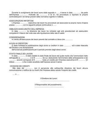 Durante lo svolgimento dei lavori sono state apposte n. ..... ri-serve in data ............... da parte
dell’Impresa ............... motivate da ............... e la d.l. ha provveduto a riportare le proprie
controdeduzioni nei tempi previsti dalla normativa vigente in materia.
ASSICURAZIONI INFORTUNI
L’Impresa ............... esecutrice dei lavori ha provveduto ad assicurare la propria mano d’opera
presso ............... con le seguenti polizze continuative n. .....
OBBLIGHI ASSICURATIVI DELL’IMPRESA
In data ............... la direzione dei lavori ha richiesto agli enti previdenziali ed assicurativi
competenti il rilascio del nulla osta alla liquidazione della rata di saldo.
CONSIDERAZIONI
In merito all’esecuzione dei lavori previsti dal contratto si rileva che ...............
AVVISI AI CREDITORI
È stata richiesta la pubblicazione degli avvisi ai creditori in data ............... ed è stata rilasciata
dal Sindaco una dichiarazione
dell’avvenuta pubblicazione per il periodo previsto dagli stessi avvisi.
STATO FINALE DEI LAVORI
In data ............... è stato redatto lo stato finale dei lavori dal quale risulta che l’ammontare netto
dell’appalto a ................... è di € ............. da cui, deducendo l’ammontare della anticipazione e dei
.............. acconti corrisposti di € ............. resta un credito per l’Impresa esecutrice di € ............. (in
lettere ...............) che è stato accettato dall’Impresa senza ri-serve.
CESSIONI DEI CREDITI
Alla data del ............... non è pervenuta alla sottoscritta direzione dei lavori alcuna
comunicazione o notifica da cui risulti che l’Impresa abbia ceduto l’importo dei crediti.
..... lì .....
Il Direttore dei Lavori
..........................................................
Il Responsabile del procedimento
..........................................................
 