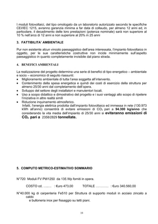 I moduli fotovoltaici, del tipo omologato da un laboratorio autorizzato secondo le specifiche
CEI/IEC 1215, avranno garanzia minima a far data di collaudo, per almeno 12 anni ed, in
particolare, il decadimento delle loro prestazioni (potenza nominale) sarà non superiore al
10 % nell’arco di 12 anni e non superiore al 20% in 25 anni

3. FATTIBILITA’ AMBIENTALE

Pur non esistente alcun vincolo paesaggistico dell’area interessata, l’impianto fotovoltaico in
oggetto, per le sue caratteristiche costruttive non incide minimamente sull’aspetto
paesaggistico in quanto completamente invisibile dal piano strada.

4. BENEFICI AMBIENTALI

La realizzazione del progetto determina una serie di benefici di tipo energetico – ambientale
e socio – economico di seguito riassunti:
• Miglioramento ambientale di tutta l’area soggetta all’intervento.
• Contenimento della spesa energetica e quindi dei costi di esercizio della struttura per
    almeno 25/30 anni dal completamento dell’opera.
• Sviluppo del settore degli installatori e manutentori locali.
• Uso a scopo didattico e dimostrativo del progetto e i suoi vantaggi allo scopo di ripetere
    l’iniziativa in altre realtà simili
• Riduzione inquinamento atmosferico.
     Infatti, l’energia elettrica prodotta dall’impianto fotovoltaico ed immessa in rete (130.973
    kWh all’anno) consentirà di evitare emissioni di CO2 pari a 94.300 kg/anno che
    considerando la vita media dell’impianto di 25/30 anni si eviteranno emissioni di
    CO2 pari a 2358/2829 tonnellate.




5. COMPUTO METRICO-ESTIMATIVO SOMMARIO


N°720 Moduli FV PW1250 da 135 Wp forniti in opera.

       COSTO cd. …..… : €uro 473,00              TOTALE ………… : €uro 340.560,00

N°40.000 kg di carpenteria Fe510 per Struttura di supporto moduli in acciaio zincato a
      caldo
        e bulloneria inox per fissaggio su tetti piani.


                                               10
 