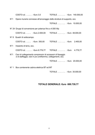 COSTO cd. …....… : €uro 3,5             TOTALE ………… : €uro 140.000,00

N°1   Opere murarie connesse all’ancoraggio delle strutture di supporto, ecc.

                                              TOTALE ………… : €uro 10.000,00

N° 24 Gruppi di conversione per potenza fino a 4.500 Wp

      COSTO cd. …..… : €uro 2.000,00          TOTALE ………… : €uro 48.000,00

N° 8 Quadri di sottocampo.

      COSTO cd. …..… : €uro 300,00            TOTALE ………… : €uro          2.400,00

N°1   Impianto di terra, ecc.

      COSTO cd. …....… : €uro 8.779,77        TOTALE ………… : €uro          4.779,77

N°1   Cavi di collegamento comprensivi di accessori di fissaggio
      e di staffaggio, tubi in pvc antifiamma, collegamenti, ecc.

                                              TOTALE ………… : €uro 20.000,00


N° 1 Box comtenente cabina elettrica BT ed MT

                                              TOTALE ………… : €uro 35.000,00




                                 TOTALE GENERALE: €uro 600.739,77




                                            11
 