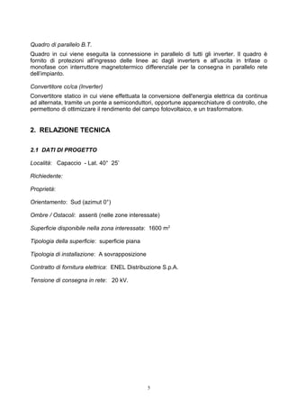 Quadro di parallelo B.T.
Quadro in cui viene eseguita la connessione in parallelo di tutti gli inverter. Il quadro è
fornito di protezioni all'ingresso delle linee ac dagli inverters e all'uscita in trifase o
monofase con interruttore magnetotermico differenziale per la consegna in parallelo rete
dell’impianto.

Convertitore cc/ca (Inverter)
Convertitore statico in cui viene effettuata la conversione dell'energia elettrica da continua
ad alternata, tramite un ponte a semiconduttori, opportune apparecchiature di controllo, che
permettono di ottimizzare il rendimento del campo fotovoltaico, e un trasformatore.


2. RELAZIONE TECNICA

2.1 DATI DI PROGETTO

Località: Capaccio - Lat. 40° 25’

Richiedente:

Proprietà:

Orientamento: Sud (azimut 0°)

Ombre / Ostacoli: assenti (nelle zone interessate)

Superficie disponibile nella zona interessata: 1600 m2

Tipologia della superficie: superficie piana

Tipologia di installazione: A sovrapposizione

Contratto di fornitura elettrica: ENEL Distribuzione S.p.A.

Tensione di consegna in rete: 20 kV.




                                                5
 