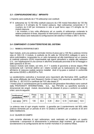 2.3 - CONFIGURAZIONE DELL’ IMPIANTO

L’impianto sarà costituito da n°16 sottocampi così costituiti:

N° 8 sottocampi da 12,150 kWp costituiti ciascuno da n°90 moduli fotovoltaici da 135 Wp
     suddivisi in 9 stringhe da 10 moduli cadauna. Ogni sottocampo comprende n° 3
     inverters da 4 kW per immissione in rete ai quali fanno capo n°3 stringhe da 10
     moduli ciascuna
     I tre inverters a loro volta afferiscono ad un quadro di sottocampo contenete le
     relative protezioni di linea, dispositivi di interruzione e gli scaricatori di sovratensione.
     Nello stesso sarà realizzata la configurazione del sistema in trifase a 380 V. 50 Hz.



2.4 COMPONENTI E CARATTERISTICHE DEL SISTEMA

2.4.1 MODULI FOTOVOLTAICI

Ogni modulo, avrà una potenza nominale minima di picco pari a 135 Wp e potenza minima
resa di 128,3 W. Il modulo, è costituito da 54 celle da 125,5x125,5 collegate in serie in
silicio policristallino; incapsulate tra un vetro temperato ad alta trasmittanza ed un insieme
di materiali polimerici (EVA) impermeabile agli agenti atmosferici e stabile alle radiazioni
U.V., con l’applicazione di una cornice in alluminio anodizzato provvista di fori di fissaggio e
dello spessore di 38 mm.
Ciascun modulo sarà dotato, sul retro, di n° 1 scatola di giunzione a tenuta stagna IP54
contenente tutti i terminali elettrici ed i relativi contatti per la realizzazione dei cablaggi;
all’interno di ciascuna scatola saranno installati diodi di by-pass e costruiti in conformità
alle norme CEI/IEC o JRC/ESTI e TUV.

Le caratteristiche costruttive e funzionali sono rispondenti alle Normative CEE, qualificati
alle prove effettuate dal Joint Research Centre di Ispra (VA) secondo le specifiche 101 e
503 Rev. 2 , IEC 61215 e certificati dal TUV alla classe 2ª.
I moduli presi in considerazione per la costituzione del generatore fotovoltaico sono costruiti
dalla PHOTOWATT INTERNATIONAL S.A., tipo PW1250. Le specifiche tecniche e
dimensionali dei singoli moduli, documentate da attestati di prova e conformi ai suddetti
criteri, sono le seguenti:

  Certificazione           Pmax       Voc       Isc      Vpm       Ipm       Dim.      Peso
   produttore NOCT          (W)       (V)       (A)       (V)       (A)      (mm)      (kg)

   ISO 9002        45°C     135       32,4     5,30      26,4     5,10    1237×822      12,5

La potenza resa di ogni singolo modulo è garantita per il mantenimento del 90% della
potenza dichiarata per un periodo di anni 12 (dodici) e dell’80% per un periodo di 25 anni
dalla installazione.

2.4.2 QUADRI DI CAMPO

Lato corrente alternata di ogni sottocampo, sarà realizzato ed installato un quadro
contenente i componenti di sezionamento e protezione degli inverters, gli scaricatori di
sovratensione e la configurazione dei tre inverter monofasi in un sistema trifase.
                                                7
 