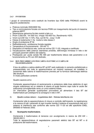 2.4.3   INVERTERS

I gruppi di conversione sono costituiti da Inverters tipo IG40 della FRONIUS aventi le
seguenti caratteristiche:

    Potenza nominale 3500/4800 Wp
    Tipo a commutazione forzata con tecnica PWM con inseguimento del punto di massima
     potenza MPPT
    Separazione galvanica fra lato moduli e lato c.a.
    Pnom 3,500 kW, Vin 500 Vcc, Vmppt 150-400 Vcc, Rendimento >93%
    Vnom out 230 Vac +/-10%, freq. out 50 Hz , cosϕ > 0,99
    Classe di isolamento:1; fra moduli e rete classe 2
    Grado di protezione IP 54
    Raffreddamento: ventilazione forzata regolata
    Temperatura di funzionamento -20/+40 °C
    Dispositivo di interfaccia rete, come da norme CEI 11-20, integrato e certificato
    Visualizzazione della potenza istantanea prodotta, dell’energia immessa in rete e dei
     principali parametri elettrici del sistema.
    Predisposto per uscita seriale RS 485 per trasferimento lettura dati parametrici e di
     funzionamento su PC con SW dedicato.

2.4.4   BOX PREFABBRICATO PER CABINA ELETTRICA E CABINA DI
        TRASFORMAZIONE

     Il box da adibire a cabina elettrica BT ed MT sarà realizzato in cemento prefabbricato e
     preassemblato con tutte le apparecchiature ed impianti necessari ed installato in
     prossimità della cabina di trasformazione prevista per la fornitura dell’energia elettrica
     alla struttura.
     In modo particolare conterrà:

     Quadro sezione arrivi.

     Contenete apparecchiature di sezionamento e protezione delle linee elettriche di ogni
     singolo sottocampo ed un sistema di sbarre al quale faranno capo tutte le uscite dei
     sottocampi convogliandole verso un unico sistema trifase.
     Un interruttore generale quadripolare provvederà ad alimentare il lato BT del
     trasformatore per predisporre la consegna in rete in MT.

1)        Quadro sezione misure – Acquisizione dati – Sistema interfaccia rete

     Contenente tutte le apparecchiature di misura e controllo dell’impianto, la registrazione
     e la visione di tutti i parametri di ogni inverter tramite il sistema di acquisizione dati ed il
     sistema di interfaccia rete conforme alle norme CEI 11-20 ed alle specifiche ENEL
     DK5950 di Febbraio 2002.

2)        Scomparto trasformatore.

     Contenente il trasformatore di tensione con avvolgimento in resina da 250 kW –
     380/20.000 V.
     Tutte le apparecchiature di segnalazione parametri elettrici lato BT ed MT e di
     protezione del trasformatore.

                                                  8
 