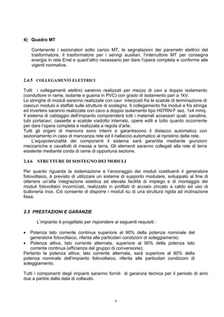 4) Quadro MT

    Contenente i sezionatori sotto carico MT, le segnalazioni dei parametri elettrici del
    trasformatore, il trasformatore per i servigi ausiliari, l’interruttore MT per consegna
    energia in rete Enel e quant’altro necessario per dare l’opera completa e conforme alle
    vigenti normative.


2.4.5 COLLEGAMENTI ELETTRICI

Tutti i collegamenti elettrici saranno realizzati per mezzo di cavi a doppio isolamento
(conduttore in rame, isolante e guaina in PVC) con grado di isolamento pari a 1kV.
Le stringhe di moduli saranno realizzate con cavi interposti fra le scatole di terminazione di
ciascun modulo e staffati sulle strutture di sostegno. Il collegamento fra moduli e fra stringa
ed inverters saranno realizzate con cavo a doppio isolamento tipo H07RN-F sez. 1x4 mmq.
Il sistema di cablaggio dell’impianto comprenderà tutti i materiali accessori quali: canaline,
tubi portacavi, cassette e scatole viadotto interrato, opere edili e tutto quanto occorrente
per dare l’opera completa e realizzata a regola d’arte.
Tutti gli organi di manovra sono interni e garantiscono il distacco automatico con
sezionamento in caso di mancanza rete ed il riallaccio automatico al ripristino della rete.
     L’equipotenzialità dei componenti il sistema sarà garantita mediante giunzioni
meccaniche e cavallotti di messa a terra. Gli elementi saranno collegati alla rete di terra
esistente mediante corda di rame di opportuna sezione.

2.4.6   STRUTTURE DI SOSTEGNO DEI MODULI

Per quanto riguarda la sistemazione e l’ancoraggio dei moduli costituenti il generatore
fotovoltaico, è previsto di utilizzare un sistema di supporto modulare, sviluppato al fine di
ottenere un’alta integrazione estetica ad elevata facilità di impiego e di montaggio dei
moduli fotovoltaici incorniciati, realizzato in profilati di acciaio zincato a caldo ed uso di
bulloneria inox. Ciò consente di disporre i moduli su di una struttura rigida ad inclinazione
fissa.


2.5 PRESTAZIONI E GARANZIE

        L’impianto è progettato per rispondere ai seguenti requisiti :

•  Potenza lato corrente continua superiore al 90% della potenza nominale del
   generatore fotovoltaico, riferita alle particolari condizioni di soleggiamento;
• Potenza attiva, lato corrente alternata, superiore al 90% della potenza lato
   corrente continua (efficienza del gruppo di conversione);
Pertanto la potenza attiva, lato corrente alternata, sarà superiore al 80% della
potenza nominale dell’impianto fotovoltaico, riferita alle particolari condizioni di
soleggiamento.

Tutti i componenti degli impianti saranno forniti di garanzia tecnica per il periodo di anni
due a partire dalla data di collaudo.



                                                9
 