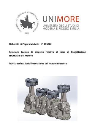 Elaborato di Pagura Michele N° 103822
Relazione tecnica di progetto relativa al corso di Progettazione
strutturale del motore
Traccia scelta: Sovralimentazione del motore esistente
 