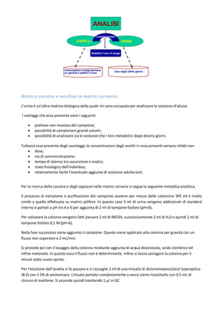Ricerca cocaina e morfina in matrici urinarie
L’urina è un’altra matrice biologica della quale mi sono occupata per analizzare le sostanze d’abuso.
I vantaggi che essa presenta sono i seguenti:
 prelievo non invasivo del campione;
 possibilità di campionare grandi volumi;
 possibilità di analizzare sia le sostanze che i loro metabolici dopo diversi giorni.
Tuttavia essa presenta degli svantaggi; le concentrazioni degli analiti in essa presenti variano infatti con:
 dose;
 via di somministrazione;
 tempo di latenza tra assunzione e analisi;
 stato fisiologico dell’individuo;
 relativamente facile l’eventuale aggiunta di sostanze adulteranti.
Per la ricerca della cocaina e degli oppiacei nelle matrici urinarie si segue la seguente metodica analitica.
Il processo di estrazione e purificazione del campione avviene per mezzo delle colonnine SPE ed è molto
simile a quello effettuato su matrici pilifere. In questo caso 5 ml di urina vengono addizionati di standard
interno e portati a pH tra 4 e 6 per aggiunta di 2 ml di tampone fosfato (pH=6).
Per solvatare la colonna vengono fatti passare 2 ml di MEOH, successivamente 2 ml di H20 e quindi 2 ml di
tampone fosfato 0,1 M (pH=6).
Nella fase successiva viene aggiunto il campione. Questo viene applicato alla colonna per gravità con un
flusso non superiore a 2 mL/min.
Si procede poi con il lavaggio della colonna mediante aggiunta di acqua deionizzata, acido cloridrico ed
infine metanolo. In questo caso il flusso non è determinante. Infine si lascia asciugare la colonna per 5
minuti sotto vuoto spinto.
Per l’eluizione dell’analita si fa passare e si raccoglie 2 ml di una miscela di diclorometano/alcol isopropilico
(8:2) con il 2% di ammoniaca. L’eluato portato completamente a secco viene ricostituito con 0,5 mL di
cloruro di metilene. Si procede quindi iniettando 1 µl in GC.
 