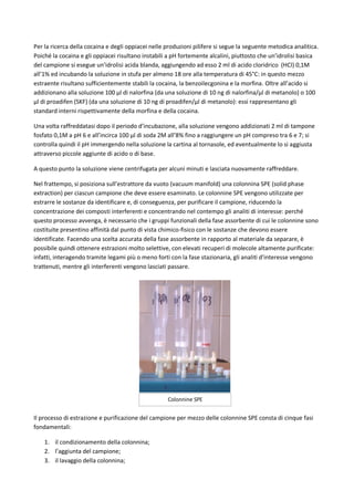 Per la ricerca della cocaina e degli oppiacei nelle produzioni pilifere si segue la seguente metodica analitica.
Poiché la cocaina e gli oppiacei risultano instabili a pH fortemente alcalini, piuttosto che un’idrolisi basica
del campione si esegue un’idrolisi acida blanda, aggiungendo ad esso 2 ml di acido cloridrico (HCl) 0,1M
all’1% ed incubando la soluzione in stufa per almeno 18 ore alla temperatura di 45°C: in questo mezzo
estraente risultano sufficientemente stabili la cocaina, la benzoilecgonina e la morfina. Oltre all’acido si
addizionano alla soluzione 100 μl di nalorfina (da una soluzione di 10 ng di nalorfina/μl di metanolo) o 100
μl di proadifen (SKF) (da una soluzione di 10 ng di proadifen/μl di metanolo): essi rappresentano gli
standard interni rispettivamente della morfina e della cocaina.
Una volta raffreddatasi dopo il periodo d’incubazione, alla soluzione vengono addizionati 2 ml di tampone
fosfato 0,1M a pH 6 e all’incirca 100 μl di soda 2M all’8% fino a raggiungere un pH compreso tra 6 e 7; si
controlla quindi il pH immergendo nella soluzione la cartina al tornasole, ed eventualmente lo si aggiusta
attraverso piccole aggiunte di acido o di base.
A questo punto la soluzione viene centrifugata per alcuni minuti e lasciata nuovamente raffreddare.
Nel frattempo, si posiziona sull’estrattore da vuoto (vacuum manifold) una colonnina SPE (solid phase
extraction) per ciascun campione che deve essere esaminato. Le colonnine SPE vengono utilizzate per
estrarre le sostanze da identificare e, di conseguenza, per purificare il campione, riducendo la
concentrazione dei composti interferenti e concentrando nel contempo gli analiti di interesse: perché
questo processo avvenga, è necessario che i gruppi funzionali della fase assorbente di cui le colonnine sono
costituite presentino affinità dal punto di vista chimico-fisico con le sostanze che devono essere
identificate. Facendo una scelta accurata della fase assorbente in rapporto al materiale da separare, è
possibile quindi ottenere estrazioni molto selettive, con elevati recuperi di molecole altamente purificate:
infatti, interagendo tramite legami più o meno forti con la fase stazionaria, gli analiti d’interesse vengono
trattenuti, mentre gli interferenti vengono lasciati passare.
Il processo di estrazione e purificazione del campione per mezzo delle colonnine SPE consta di cinque fasi
fondamentali:
1. il condizionamento della colonnina;
2. l’aggiunta del campione;
3. il lavaggio della colonnina;
Colonnine SPE
 