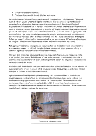 4. la disidratazione della colonnina;
5. l’eluizione dei composti trattenuti dalla fase assorbente.
Il condizionamento consiste nel far passare attraverso la fase assorbente 2 ml di metanolo: l’obiettivo è
quello di attivare i gruppi funzionali di legame distendendoli dalla fase solida ed esponendoli così al
successivo flusso del campione. La solvatazione della colonnina perciò fa sì che i gruppi funzionali
reagiscano in maniera costante con le molecole ad essi affini. Un’ulteriore funzione del condizionamento è
quella di rimuovere eventuali polveri ed impurità derivanti dall’abrasione della silice, avvenuta nel corso del
processo di produzione o durante il trasporto della colonnina. Di seguito al metanolo, si aggiungono 2 ml di
tampone fosfato 0,1M a pH 6 in modo da rimuovere l’eccesso del solvente usato per il condizionamento.
Per l’importanza che riveste la fase di condizionamento è bene che il flusso del metanolo e del tampone
fosfato non superi i 3 ml/min; inoltre, in questa prima fase così come in quelle dell’aggiunta del campione e
del lavaggio, è necessario prestare attenzione affinché le colonnine non vadano mai a secco.
Nell’aggiungere il campione è indispensabile assicurarsi che il suo flusso attraverso la colonnina non sia
eccessivamente elevato (1-2 ml/min), in modo tale da garantire tutto il tempo necessario affinché si
instaurino legami tra la silice attivata e le molecole da identificare.
Il lavaggio della colonnina si attua lasciando scorrere attraverso la fase stazionaria in sequenza 2 ml di
acqua distillata, 3 ml di acido cloridrico 0,1M all’1% e 5 ml di metanolo: lo scopo è quello di ripulire la
colonnina dalle sostanze interferenti polari, acide e leggermente apolari, che si legano ad essa debolmente
o che non interagiscono affatto.
La disidratazione delle colonnine si ottiene facendo il vuoto per 5 minuti all’interno del vacuum manifold sul
quale sono inserite: si rende necessario infatti rimuovere i residui dei solventi precedentemente utilizzati,
con i quali la soluzione di eluizione risulta immiscibile.
Il processo dell’eluizione degli analiti prevede che venga fatta scorrere attraverso la colonnina una
soluzione apolare, avente un’affinità per le molecole da identificare superiore a quella esistente tra le
molecole stesse e i gruppi funzionali della colonnina con cui interagiscono. L’eluente è una soluzione
costituita da diclorometano/alcol isopropilico (8:2) con il 2% di ammoniaca. L’alcalinizzazione con
ammoniaca (pH > pKa delle molecole) rende neutre le molecole di cocaina e morfina. L’eluato viene quindi
raccolto in vials e lasciato evaporare fino a secchezza.
Colonnine SPE durante l’eluizione
 
