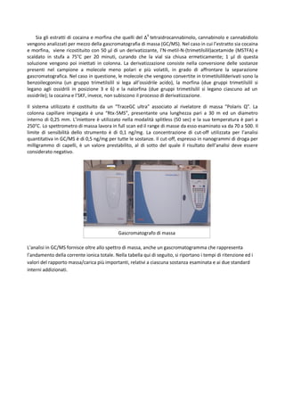Sia gli estratti di cocaina e morfina che quelli del Δ9
tetraidrocannabinolo, cannabinolo e cannabidiolo
vengono analizzati per mezzo della gascromatografia di massa (GC/MS). Nel caso in cui l’estratto sia cocaina
e morfina, viene ricostituito con 50 μl di un derivatizzante, l’N-metil-N-(trimetilsilil)acetamide (MSTFA) e
scaldato in stufa a 75°C per 20 minuti, curando che la vial sia chiusa ermeticamente; 1 μl di questa
soluzione vengono poi iniettati in colonna. La derivatizzazione consiste nella conversione delle sostanze
presenti nel campione a molecole meno polari e più volatili, in grado di affrontare la separazione
gascromatografica. Nel caso in questione, le molecole che vengono convertite in trimetilsililderivati sono la
benzoilecgonina (un gruppo trimetilsilil si lega all’ossidrile acido), la morfina (due gruppi trimetilsilil si
legano agli ossidrili in posizione 3 e 6) e la nalorfina (due gruppi trimetilsilil si legano ciascuno ad un
ossidrile); la cocaina e l’SKF, invece, non subiscono il processo di derivatizzazione.
Il sistema utilizzato é costituito da un “TraceGC ultra” associato al rivelatore di massa “Polaris Q”. La
colonna capillare impiegata è una “Rtx-5MS”, presentante una lunghezza pari a 30 m ed un diametro
interno di 0,25 mm. L’iniettore è utilizzato nella modalità splitless (50 sec) e la sua temperatura è pari a
250°C. Lo spettrometro di massa lavora in full scan ed il range di masse da esso esaminato va da 70 a 500. Il
limite di sensibilità dello strumento è di 0,1 ng/mg. La concentrazione di cut-off utilizzata per l’analisi
quantitativa in GC/MS è di 0,5 ng/mg per tutte le sostanze. Il cut-off, espresso in nanogrammi di droga per
milligrammo di capelli, è un valore prestabilito, al di sotto del quale il risultato dell’analisi deve essere
considerato negativo.
L’analisi in GC/MS fornisce oltre allo spettro di massa, anche un gascromatogramma che rappresenta
l’andamento della corrente ionica totale. Nella tabella qui di seguito, si riportano i tempi di ritenzione ed i
valori del rapporto massa/carica più importanti, relativi a ciascuna sostanza esaminata e ai due standard
interni addizionati.
Gascromatografo di massa
 